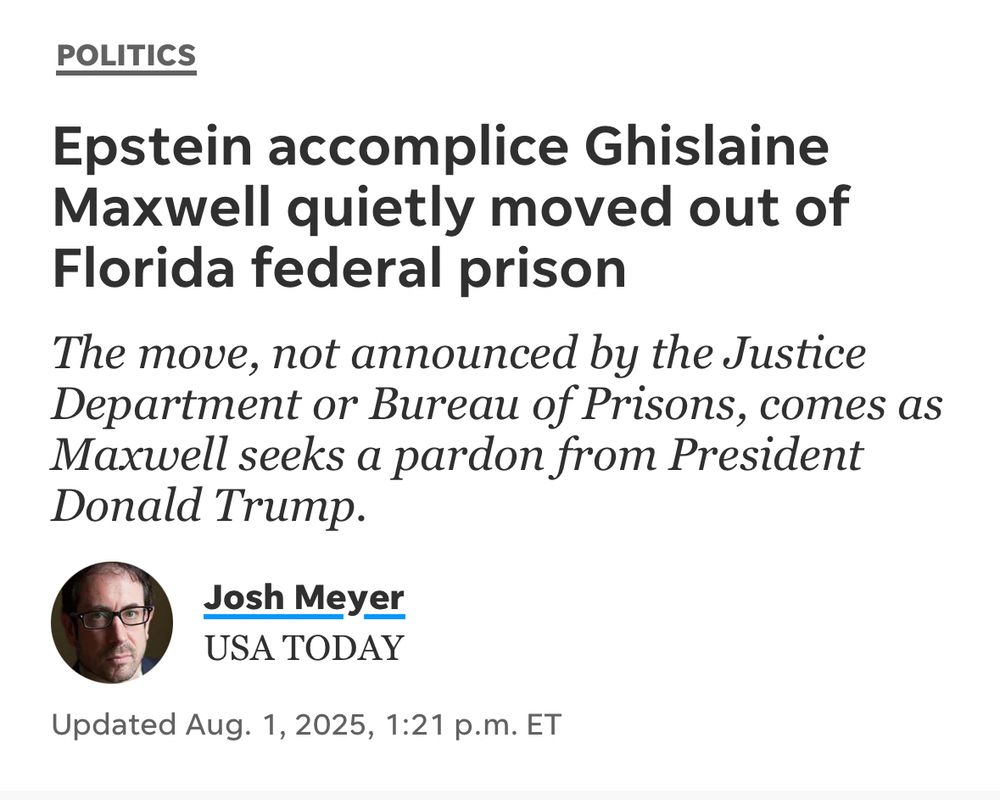 POLITICS
Epstein accomplice Ghislaine Maxwell quietly moved out of Florida federal prison
The move, not announced by the Justice Department or Bureau of Prisons, comes as Maxwell seeks a pardon from President Donald Trump.
Josh Meyer
USA TODAY
Updated Aug. 1, 2025, 1:21 p.m. ET