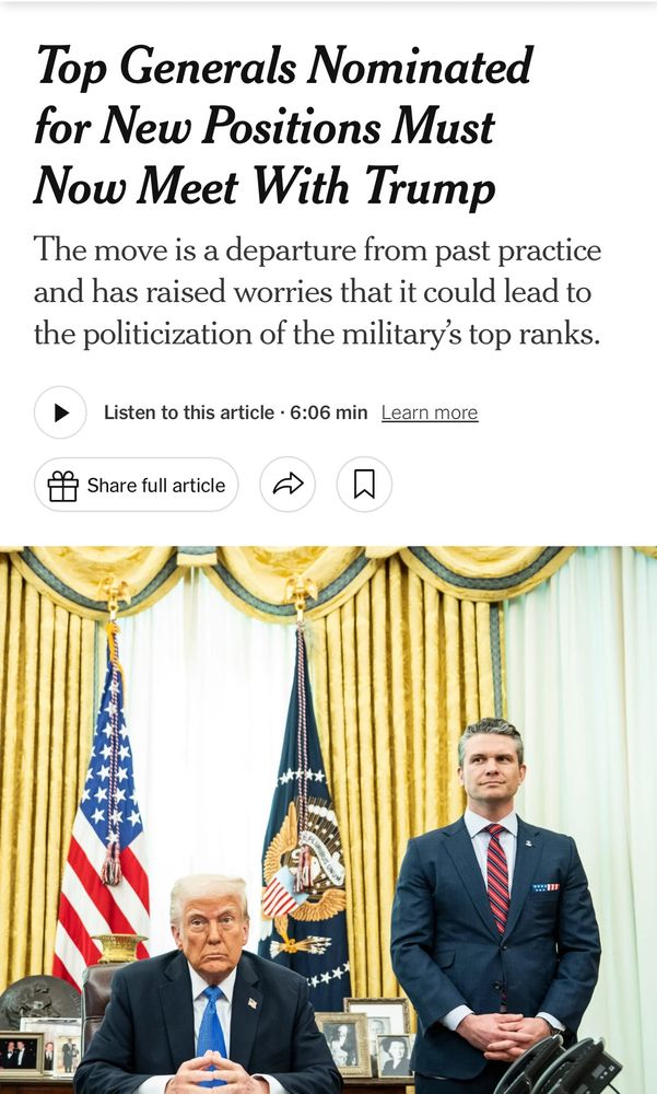 “Top Generals Nominated for New Positions Must Now Meet With Trump
The move is a departure from past practice and has raised worries that it could lead to the politicization of the military's top ranks.”

With a picture of Trump and Hegseth together in the Oval Office