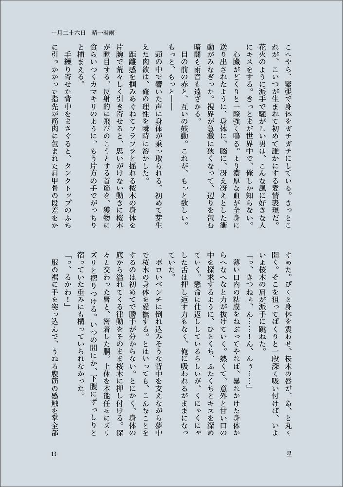 緊張で身体をガチガチにしている。きっとこれが、こいつが生まれて初めて誰かにする愛情表現だ。花火のように派手で騒がしい男は、こんな風に好きな人にキスをする。きっとまだ世界中で、俺しか知らない。
　心臓がどくりと一際強く鳴る。より濃厚な血が全身に送り出されたように、身体に、脳に、冴え冴えとした衝動がみなぎった。視界が急激に狭くなって、辺りを包む暗闇も雨音も遠ざかる。
　目の前の赤と、互いの鼓動。これが、もっと欲しい。もっと、もっと――
　頭の中で響いた声に身体が乗っ取られる。初めて芽生えた肉欲は、俺の理性を瞬時に溶かした。
　距離感を掴みあぐねてフラフラと揺れる桜木の身体を片腕で荒々しく引き寄せると、思いがけない動きに桜木が瞠目する。反射的に飛びのこうとする首筋を、獲物に食らいつくカマキリのように、もう片方の手でがっちりと捕まえる。
　手繰り寄せた背中をまさぐると、タンクトップのふちに引っかかった指先が筋肉に包まれた肩甲骨の段差をかすめた。ぴくと身体を震わせ、桜木の唇が、あ、と丸く開く。そこを狙ってぱくりと一段深く吸い付けば、いよいよ桜木の肩が派手に跳ねた。
「っ、きつねぇ、ん……！ん、んぅ……」
　薄い口内の粘膜をねぶってやれば、暴れかけた身体からへなへなと力が抜けていく。熱くて、意外と甘い口の中を探求するように、ひとくち、ふたくちとキスを深めていく。懸命に仕返ししているらしいが、くにゃくにゃした舌は押し返す力もなく、俺に吸われるがままになっていた。
　ボロいベンチに倒れ込みそうな背中を支えながら夢中で桜木の身体を愛撫する。とはいっても、こんなことをするのは初めてで勝手が分からない。とにかく、身体の底から溢れてくる律動をそのまま桜木に押し付ける。深々と交わった唇と、密着した胴。上体を本能任せにズリズリと摺りつける。いつの間にか、下腹にずっしりと宿っていた重みにも構っていられなかった。
「っ、るかわ！」
　服の裾に手を突っ込んで、うねる腹筋の感触を掌全部