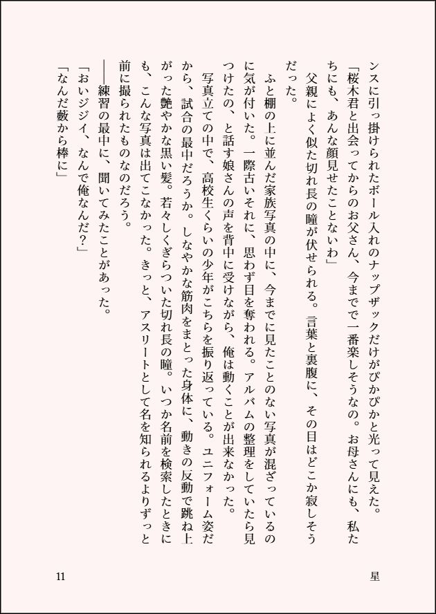 ンスに引っ掛けられたボール入れのナップザックだけがぴかぴかと光って見えた。
「桜木君と出会ってからのお父さん、今までで一番楽しそうなの。お母さんにも、私たちにも、あんな顔見せたことないわ」
　父親によく似た切れ長の瞳が伏せられる。言葉と裏腹に、その目はどこか寂しそうだった。
　ふと棚の上に並んだ家族写真の中に、今までに見たことのない写真が混ざっているのに気が付いた。一際古いそれに、思わず目を奪われる。アルバムの整理をしていたら見つけたの、と話す娘さんの声を背中に受けながら、俺は動くことが出来なかった。
　写真立ての中で、高校生くらいの少年がこちらを振り返っている。ユニフォーム姿だから、試合の最中だろうか。しなやかな筋肉をまとった身体に、動きの反動で跳ね上がった艶やかな黒い髪。若々しくぎらついた切れ長の瞳。いつか名前を検索したときにも、こんな写真は出てこなかった。きっと、アスリートとして名を知られるよりずっと前に撮られたものなのだろう。
――練習の最中に、聞いてみたことがあった。
「おいジジイ、なんで俺なんだ？」
「なんだ藪から棒に」

