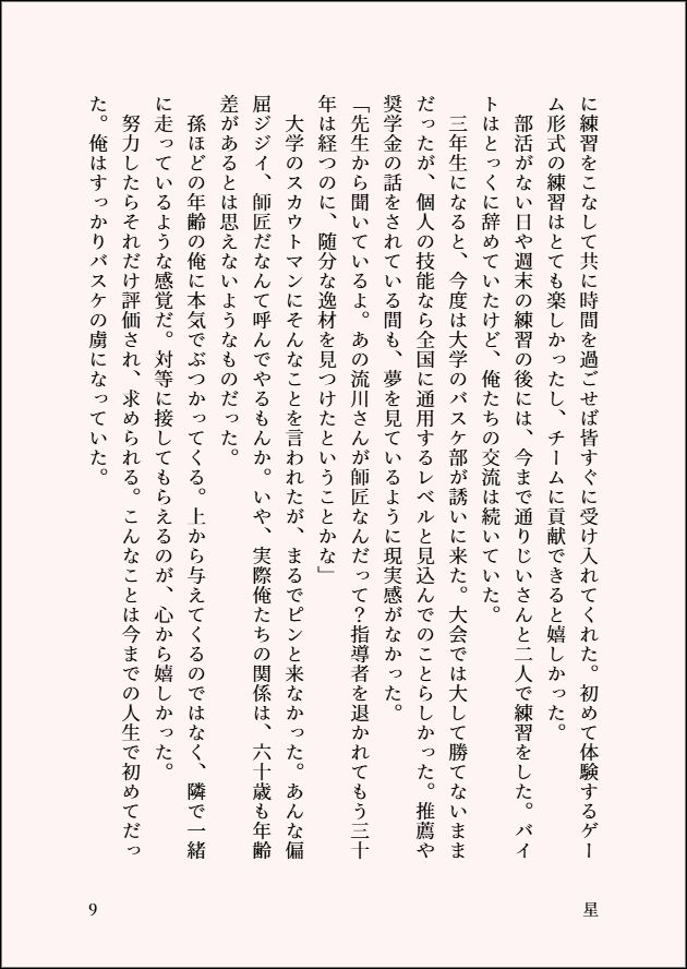 に練習をこなして共に時間を過ごせば皆すぐに受け入れてくれた。初めて体験するゲーム形式の練習はとても楽しかったし、チームに貢献できると嬉しかった。
　部活がない日や週末の練習の後には、今まで通りじいさんと二人で練習をした。バイトはとっくに辞めていたけど、俺たちの交流は続いていた。
　三年生になると、今度は大学のバスケ部が誘いに来た。大会では大して勝てないままだったが、個人の技能なら全国に通用するレベルと見込んでのことらしかった。推薦や奨学金の話をされている間も、夢を見ているように現実感がなかった。
「先生から聞いているよ。あの流川さんが師匠なんだって？指導者を退かれてもう三十年は経つのに、随分な逸材を見つけたということかな」
　大学のスカウトマンにそんなことを言われたが、まるでピンと来なかった。あんな偏屈ジジイ、師匠だなんて呼んでやるもんか。いや、実際俺たちの関係は、六十歳も年齢差があるとは思えないようなものだった。
　孫ほどの年齢の俺に本気でぶつかってくる。上から与えてくるのではなく、隣で一緒に走っているような感覚だ。対等に接してもらえるのが、心から嬉しかった。
　努力したらそれだけ評価され、求められる。こんなことは今までの人生で初めてだった。俺はすっかりバスケの虜になっていた。

