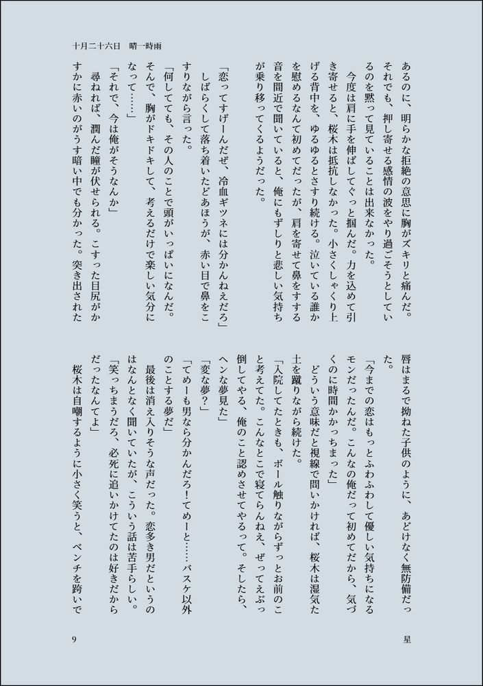 明らかな拒絶の意思に胸がズキリと痛んだ。それでも、押し寄せる感情の波をやり過ごそうとしているのを黙って見ていることは出来なかった。
　今度は肩に手を伸ばしてぐっと掴んだ。力を込めて引き寄せると、桜木は抵抗しなかった。小さくしゃくり上げる背中を、ゆるゆるとさすり続ける。泣いている誰かを慰めるなんて初めてだったが、肩を寄せて鼻をすする音を間近で聞いていると、俺にもずしりと悲しい気持ちが乗り移ってくるようだった。

「恋ってすげーんだぜ、冷血ギツネには分かんねえだろ」
　しばらくして落ち着いたどあほうが、赤い目で鼻をこすりながら言った。
「何してても、その人のことで頭がいっぱいになんだ。そんで、胸がドキドキして、考えるだけで楽しい気分になって……」
「それで、今は俺がそうなんか」
　尋ねれば、潤んだ瞳が伏せられる。こすった目尻がかすかに赤いのがうす暗い中でも分かった。突き出された唇はまるで拗ねた子供のように、あどけなく無防備だった。
「今までの恋はもっとふわふわして優しい気持ちになるモンだったんだ。こんなの俺だって初めてだから、気づくのに時間かかっちまった」
　どういう意味だと視線で問いかければ、桜木は湿気た土を蹴りながら続けた。
「入院してたときも、ボール触りながらずっとお前のこと考えてた。こんなとこで寝てらんねえ、ぜってえぶっ倒してやる、俺のこと認めさせてやるって。そしたら、ヘンな夢見た」
「変な夢？」
「てめーも男なら分かんだろ！てめーと……バスケ以外のことする夢だ」
　最後は消え入りそうな声だった。恋多き男だというのはなんとなく聞いていたが、こういう話は苦手らしい。
「笑っちまうだろ、必死に追いかけてたのは好きだからだったなんてよ」
　桜木は自嘲するように小さく笑うと、ベンチを跨いで