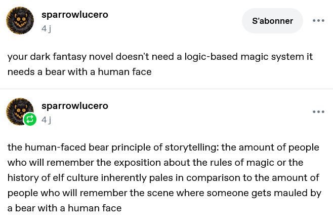 tumblr post from sparrowlucero : "your dark fantasy novel doesn't need a logic-based magic system it needs a bear with a human face", then "the human-faced bear principle of storytelling: the amount of people who will remember the exposition about the rules of magic or the history of elf culture inherently pales in comparison to the amount of people who will remember the scene where someone gets mauled by a bear with a human face"