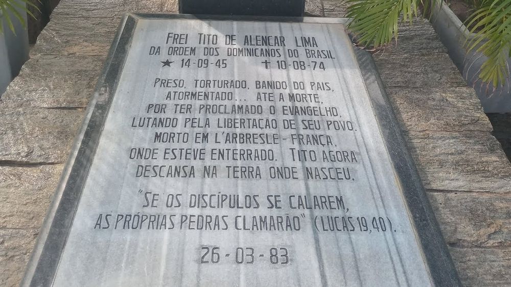 Lápide Frei Tito de Alencar Lima
Da Ordem dos Dominicanos do Brasil
14/09/1945 - 10/08/1974
Preso, torturado, banido do país. Atormentado até a morte por ter proclamado o Evangelho lutando pela libertação de seu povo. Morto em L'Arbresle - França, onde esteve enterrado. Tito agora descansa na terra onde nasceu.
"se os discípulos se calarem, as próprias pedras clamarão" - (Lucas 19, 40)
26/03/1983