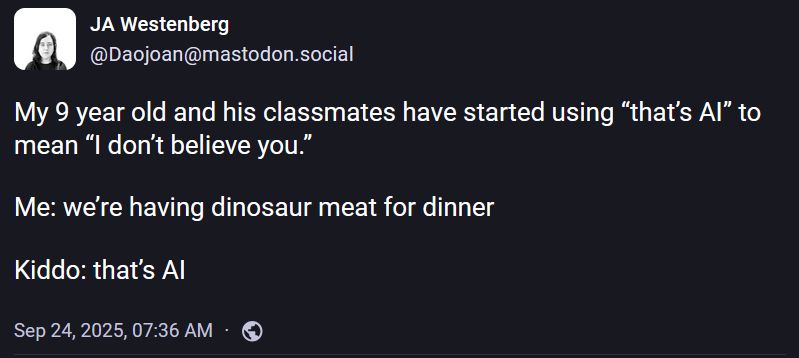 JA Westenberg
@Daojoan@mastodon.social

My 9 year old and his classmates have started using “that’s AI” to mean “I don’t believe you.”

Me: we’re having dinosaur meat for dinner 

Kiddo: that’s AI
Sep 24, 2025, 07:36 AM