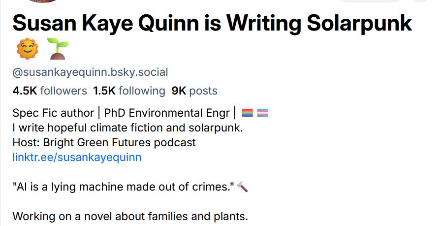 Susan Kaye Quinn is Writing Solarpunk 🌞🌱
@susankayequinn.bsky.social
4.5K followers
1.5K following
9K posts
Spec Fic author | PhD Environmental Engr | 🏳️‍🌈🏳️‍⚧️
I write hopeful climate fiction and solarpunk.
Host: Bright Green Futures podcast
linktr.ee/susankayequinn

"AI is a lying machine made out of crimes."🔨

Working on a novel about families and plants.