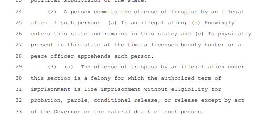 2 (2) & person commits the offense of trespass by an illegal 25 alien if such person: (a) Ts an illegal alien; (b) Knowingly 26 enters this state and remains in this state; and (o) Is physically 27 present in this state at the time 3 licensed bounty hunter or 3 28 peace officer apprehends such person. 2 (3) (a) The offense of trespass by an illegal alien under 30 this section is a felony for which the authorized term of 31 imprisonment is life imprisonment without eligibility for 32 probation, parole, conditional release, or release except by act 33 of the Governor or the natural death of such person. 
