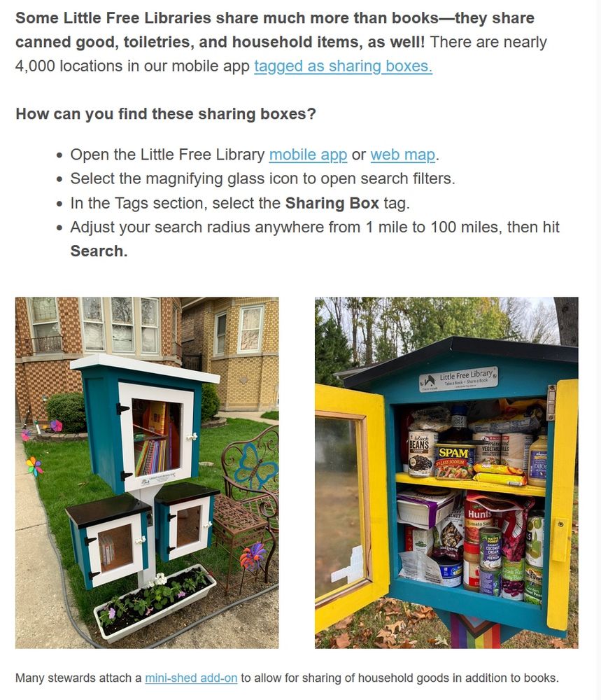 Some Little Free Libraries share much more than books—they share canned good, toiletries, and household items, as well! There are nearly 4,000 locations in our mobile app tagged as sharing boxes.

How can you find these sharing boxes?

    Open the Little Free Library mobile app or web map.
    Select the magnifying glass icon to open search filters.
    In the Tags section, select the Sharing Box tag.
    Adjust your search radius anywhere from 1 mile to 100 miles, then hit Search.

Many stewards attach a mini-shed add-on to allow for sharing of household goods in addition to books.