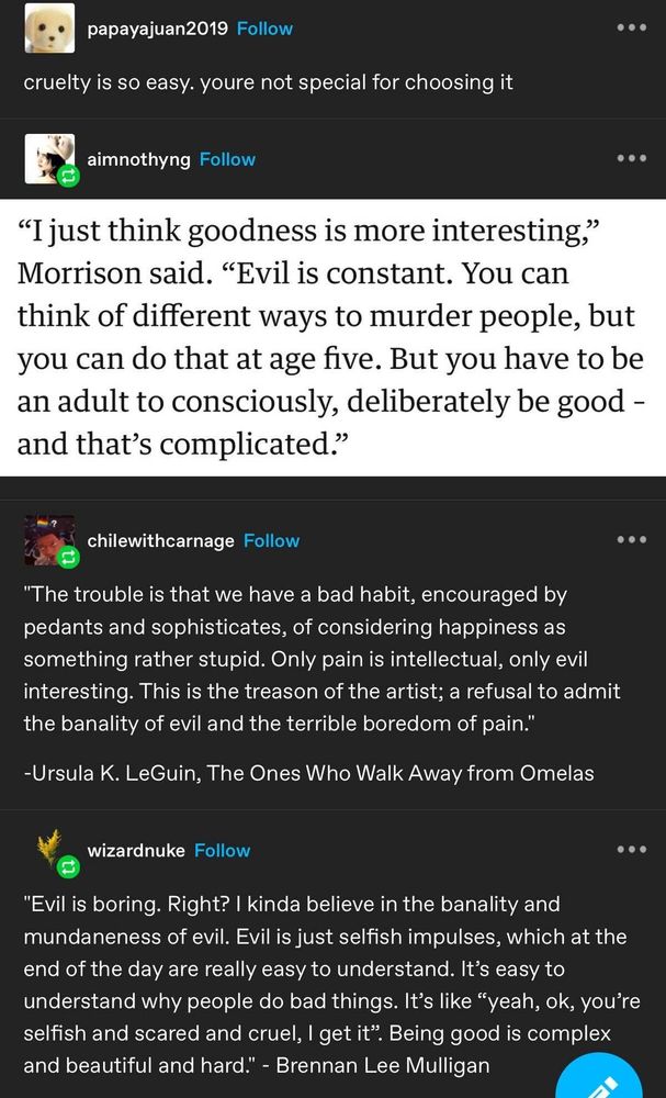 papayajuan2019 
cruelty is so easy. youre not special for choosing it

aimnothyng 
“I just think goodness is more interesting,” Morrison said. “Evil is constant. You can think of different ways to murder people, but you can do that at age five. But you have to be an adult to consciously, deliberately be good - and that’s complicated.”

chilewithcarnage 
"The trouble is that we have a bad habit, encouraged by pedants and sophisticates, of considering happiness as something rather stupid. Only pain is intellectual, only evil interesting. This is the treason of the artist; a refusal to admit the banality of evil and the terrible boredom of pain." Ursula K. LeGuin, The Ones Who Walk Away from Omelas

wizardnuke
"Evil is boring. Right? | kinda believe in the banality and mundaneness of evil. Evil is just selfish impulses, which at the end of the day are really easy to understand. It’s easy to understand why people do bad things. It’s like “yeah, ok, you’re selfish and scared and cruel, | get it”. Being good is complex and beautiful and hard." Brennan Lee Mulligan 