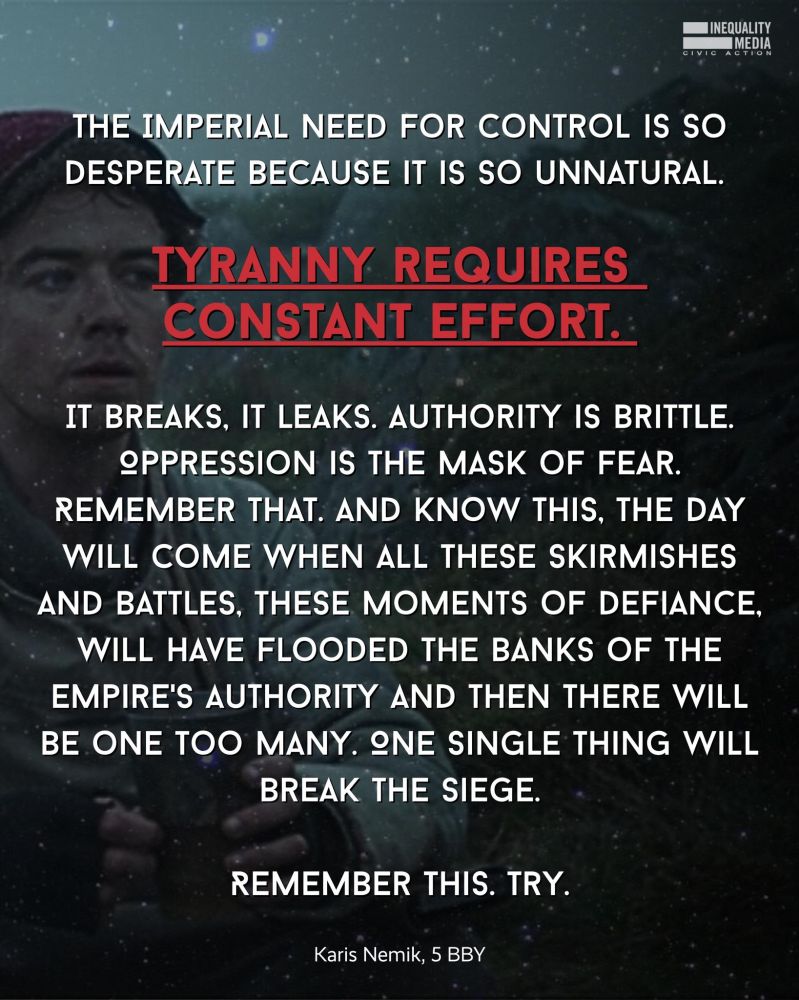 THE IMPERIAL NEED FOR CONTROL IS SO
DESPERATE BECAUSE IT IS SO UNNATURAL.

TYRANNY REQUIRES CONSTANT EFFORT.

IT BREAKS, IT LEAKS. AUTHORITY IS BRITTLE.
OPPRESSION IS THE MASK OF FEAR.
REMEMBER THAT. AND KNOW THIS, THE DAY
WILL COME WHEN ALL THESE SKIRMISHES
AND BATTLES, THESE MOMENTS OF DEFIANCE,
WILL HAVE FLOODED THE BANKS OF THE
EMPIRE'S AUTHORITY AND THEN THERE WILL
BE ONE TOO MANY. NE SINGLE THING WILL
BREAK THE SIEGE.
REMEMBER THIS. TRY.
Karis Nemik, 5 BBY