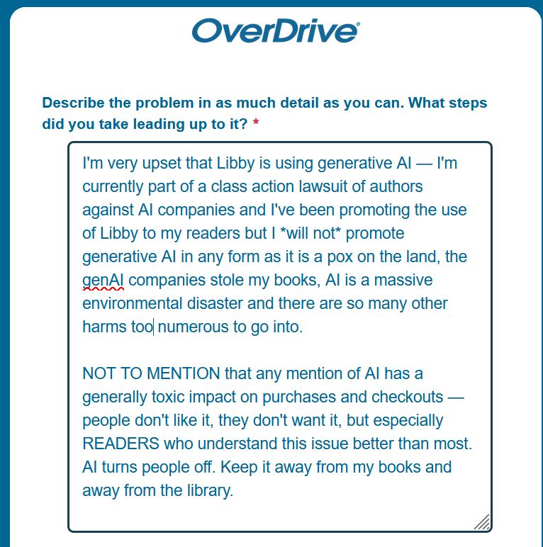Describe the problem in as much detail as you can. What steps did you take leading up to it? *

I'm very upset that Libby is using generative AI — I'm currently part of a class action lawsuit of authors against AI companies and I've been promoting the use of Libby to my readers but I *will not* promote generative AI in any form as it is a pox on the land, the genAI companies stole my books, AI is a massive environmental disaster and there are so many other harms too numerous to go into.

NOT TO MENTION that any mention of AI has a generally toxic impact on purchases and checkouts — people don't like it, they don't want it, but especially READERS who understand this issue better than most. AI turns people off. Keep it away from my books and away from the library. 