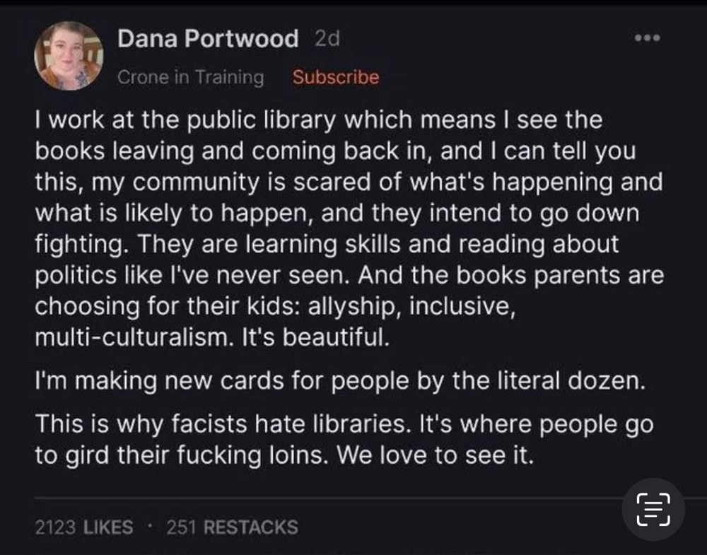 
Alt text

 Dana Portwood 
Crone in Training  Subscribe | work at the public library which means | see the books leaving and coming back in, and | can tell you this, my community is scared of what's happening and what is likely to happen, and they intend to go down fighting. They are learning skills and reading about politics like I've never seen. And the books parents are choosing for their kids: allyship, inclusive, multi-culturalism. It's beautiful. I'm making new cards for people by the literal dozen. This is why facists hate libraries. It's where people go to gird their fucking loins. We love to see it.
