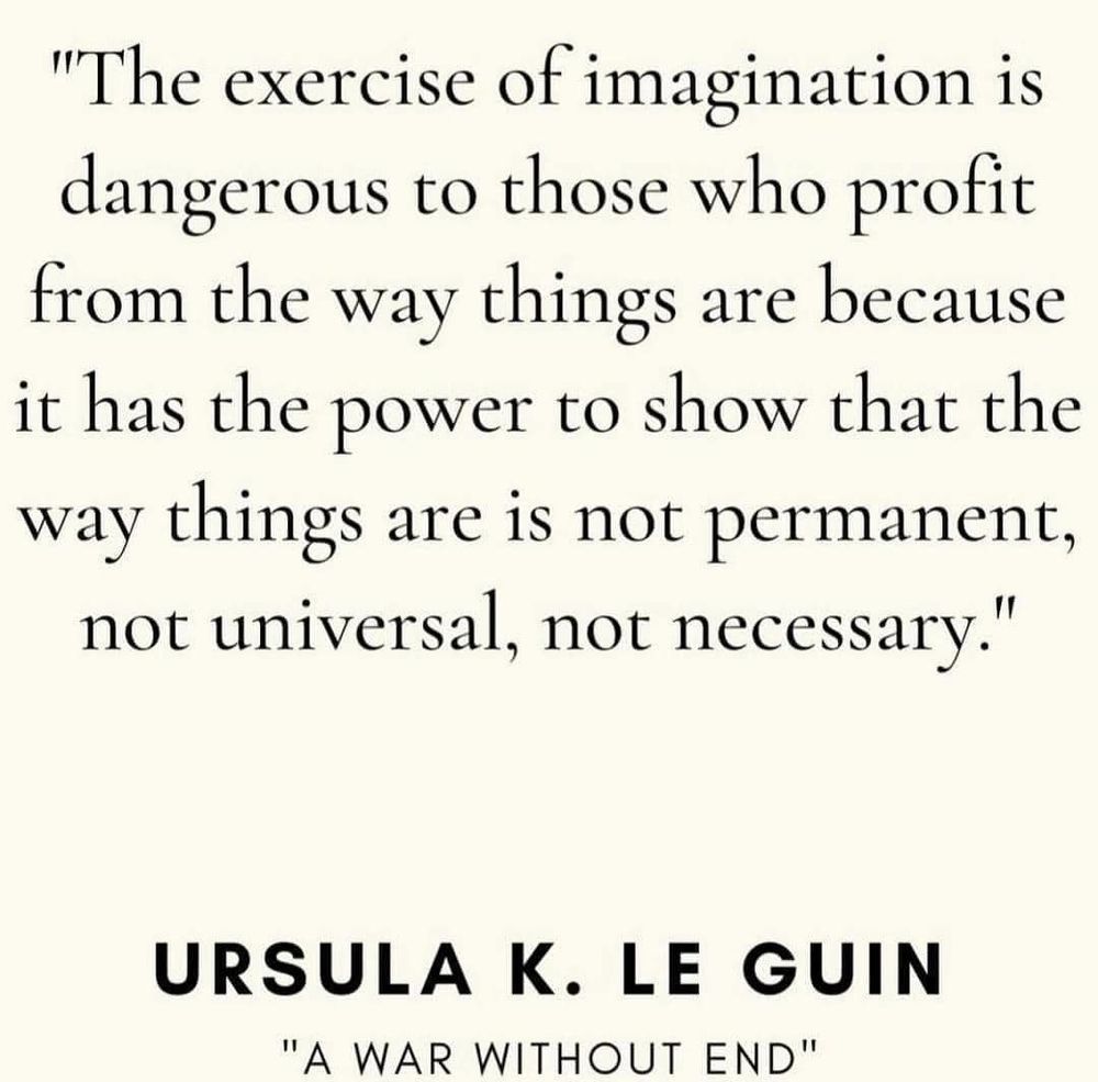 "The exercise of imagination is dangerous to those who profit from the way things are because it has the power to show that the way things are 1S not permanent, not universal, not necessary." URSULA K. LE GUIN "A WAR WITHOUT END" 