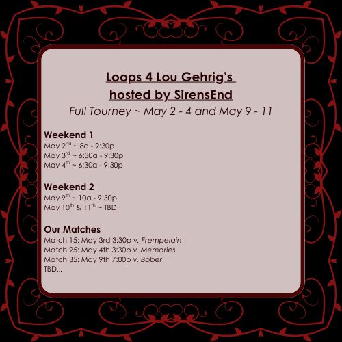 Loops 4 Lou Gehrig’s 
hosted by SirensEnd
Full Tourney ~ May 2 - 4 and May 9 - 11

Weekend 1
May 2nd ~ 8a - 9:30p
May 3rd ~ 6:30a - 9:30p
May 4th ~ 6:30a - 9:30p

Weekend 2
May 9th ~ 10a - 9:30p
May 10th & 11th ~ TBD

Our Matches
Match 15: May 3rd 3:30p v. Frempelain 
Match 25: May 4th 3:30p v. Memories 
Match 35: May 9th 7:00p v. Bober 
TBD...