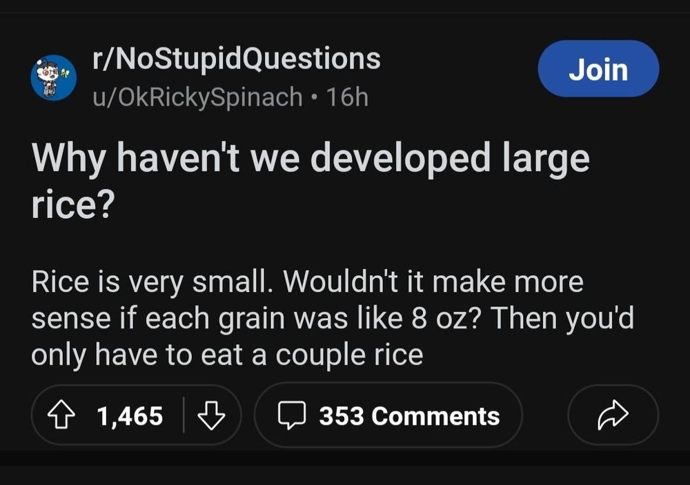 r/NoStupidQuestions u/OkRickySpinach Why haven't we developed large rice? Rice is very small. Wouldn't it make more sense if each grain was like 8 oz? Then you'd only have to eat a couple rice