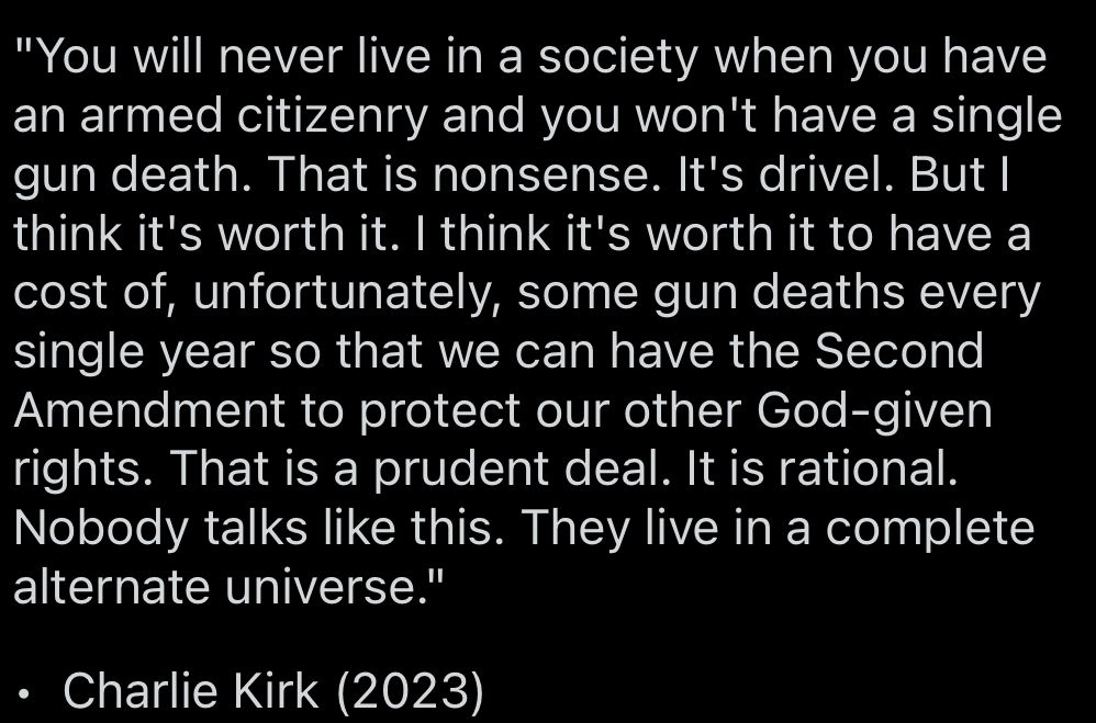 "You will never live in a society when you have an armed citizenry and you won't have a single gun death. That is nonsense. It's drivel. But I think it's worth it. I think it's worth it to have a cost of, unfortunately, some gun deaths every single year so that we can have the Second Amendment to protect our other God-given rights. That is a prudent deal. It is rational.
Nobody talks like this. They live in a complete alternate universe."
• Charlie Kirk (2023)