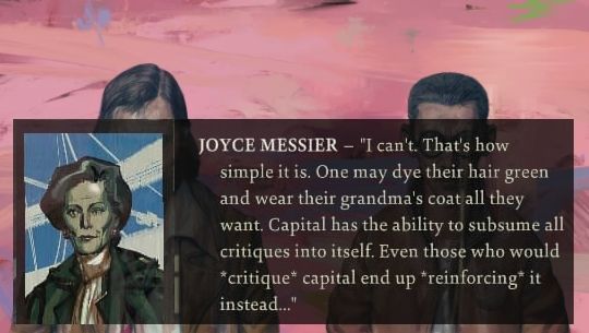 Disco Elysium quote: Joyce Messier - "I can't. That's how simple it is. One may dye their hair green and wear their grandma's coat all they want. Capital has the ability to subsume all critiques into itself. Even those who would *critique* capital end up *reinforcing* it instead..."