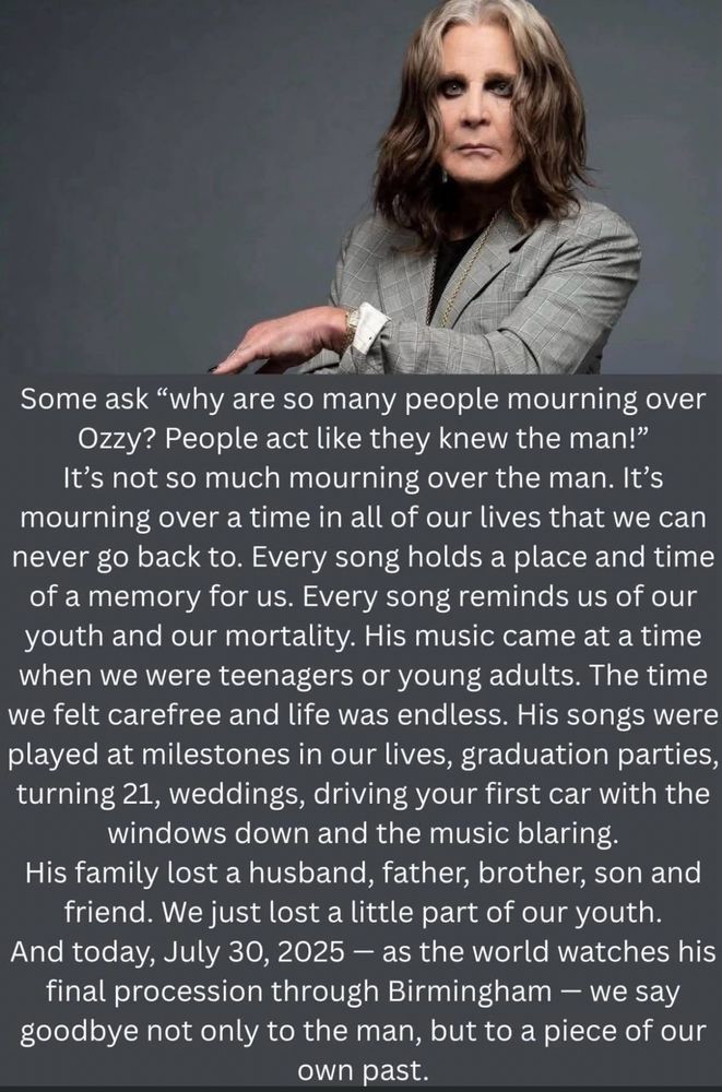 Some ask "why are so many people mourning over Ozzy? People act like they knew the man!" It's not so much mourning over the man. It's mourning over a time in all of our lives that we can never go back to. Every song holds a place and time of a memory for us. Every song reminds us of our youth and our mortality. His music came at a time when we were teenagers or young adults. The time we felt carefree and life was endless. His songs were played at milestones in our lives, graduation parties, turning 21, weddings, driving your first car with the windows down and the music blaring.
His family lost a husband, father, brother, son and friend. We just lost a little part of our youth.
And today, July 30, 2025 - as the world watches his final procession through Birmingham - we say goodbye not only to the man, but to a piece of our own past.