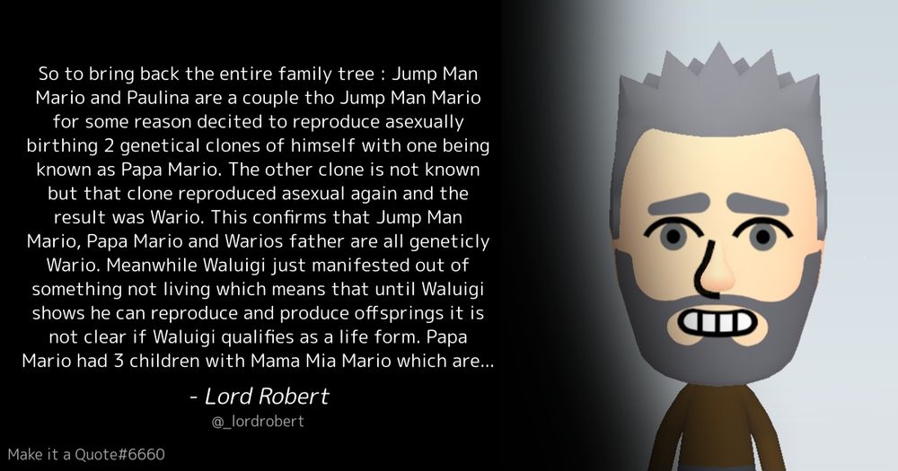 “
So to bring back the entire family tree : Jump Man Mario and Paulina are a couple tho Jump Man Mario for some reason decited to reproduce asexually birthing 2 genetical clones of himself with one being known as Papa Mario. The other clone is not known but that clone reproduced asexual again and the result was Wario. This confirms that Jump Man Mario, Papa Mario and Warios father are all geneticly Wario. Meanwhile Waluigi just manifested out of something not living which means that until Waluigi shows he can reproduce and produce offsprings it is not clear if Waluigi qualifies as a life form. Papa Mario had 3 children with Mama Mia Mario which are Luigi and Dr. Mario and Mario tho it is unclear if  any of these children are actually related to yoshi due to yoshi seemingly having a threesome whith Papa Mario and Mama Mia Mario. Unless Yoshi and Mama Mia Mario are the genetical parents of all of the 3 kids there is a non zero chance that Mario, Luigi and/or Dr. Mario are technicly speaking children of Wario (geneticly speaking). Mario then found a partner in Peach but in a twist to what happend to his grandfather this time the woman in the relationship decited to reproduce asexually. Peaces child then got 2 kids with Luigi, who was in a relationship with Daisy. The cucking of Daisy resulted in the birth of Rosalina and an unkown second child
”