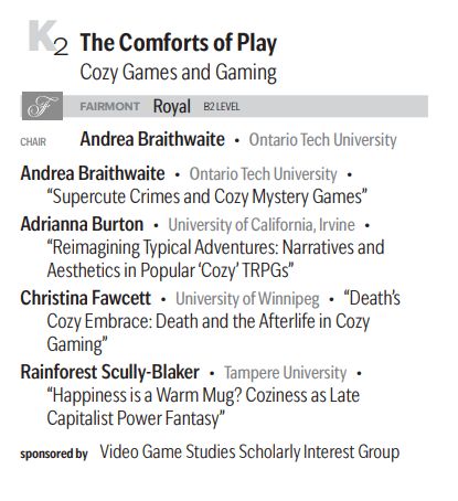 K2 The Comforts of Play: Cozy Games and Gaming

FAIRMONT Royal B2 LEVEL

CHAIR Andrea Braithwaite • Ontario Tech University

TALKS

Andrea Braithwaite • Ontario Tech University • 
“Supercute Crimes and Cozy Mystery Games”


Adrianna Burton • University of California, Irvine • 
“Reimagining Typical Adventures: Narratives and
Aesthetics in Popular ‘Cozy’ TRPGs”


Christina Fawcett • University ofWinnipeg • “Death’s
Cozy Embrace: Death and the Afterlife in Cozy
Gaming”


Rainforest Scully-Blaker • Tampere University • 
“Happiness is a Warm Mug? Coziness as Late
Capitalist Power Fantasy”


sponsored by Video Game Studies Scholarly Interest Group