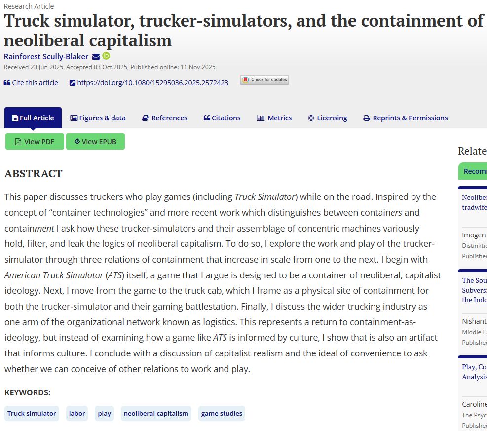 The abstract for my paper:

This paper discusses truckers who play games (including Truck Simulator) while on the road. Inspired by the concept of “container technologies” and more recent work which distinguishes between containers and containment I ask how these trucker-simulators and their assemblage of concentric machines variously hold, filter, and leak the logics of neoliberal capitalism. To do so, I explore the work and play of the trucker-simulator through three relations of containment that increase in scale from one to the next. I begin with American Truck Simulator (ATS) itself, a game that I argue is designed to be a container of neoliberal, capitalist ideology. Next, I move from the game to the truck cab, which I frame as a physical site of containment for both the trucker-simulator and their gaming battlestation. Finally, I discuss the wider trucking industry as one arm of the organizational network known as logistics. This represents a return to containment-as-ideology, but instead of examining how a game like ATS is informed by culture, I show that is also an artifact that informs culture. I conclude with a discussion of capitalist realism and the ideal of convenience to ask whether we can conceive of other relations to work and play.