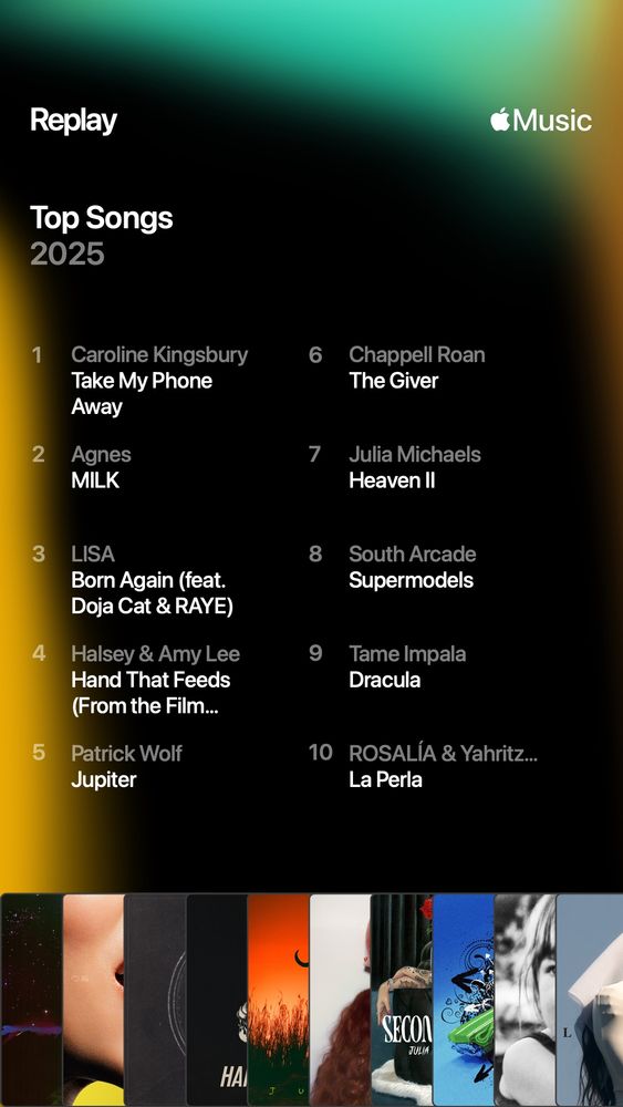 My top songs on apple music 

1 Caroline Kingsbury - Take My Phone Away
2 Agnes - MILK
3 LISA Born Again (feat. Doja Cat & RAYE)
4 Halsey & Amy Lee - Hand That Feeds 
5 Patrick Wolf - Jupiter
6 Chappell Roan - The Giver
7 Julia Michaels - Heaven II
8 South Arcade - Supermodels
9 Tame Impala - Dracula
ROSALÍA - La Perla
