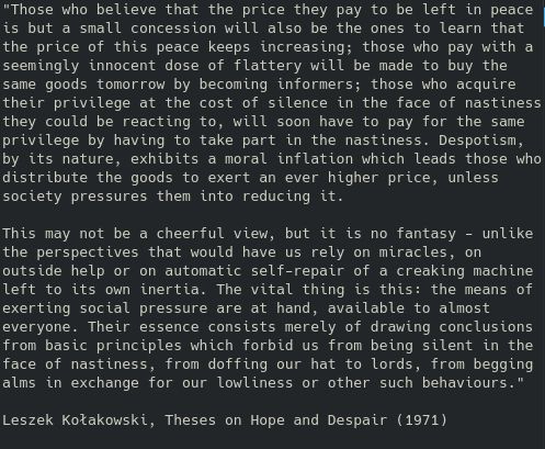 Those who believe that the price they pay to be left in peace is but a small concession will also be the ones to learn that the price of this peace keeps increasing; those who pay with a seemingly innocent dose of flattery will be made to buy the same goods tomorrow by becoming informers; those who acquire their privilege at the cost of silence in the face of nastiness they could be reacting to, will soon have to pay for the same privilege by having to take part in the nastiness. Despotism, by its nature, exhibits a moral inflation which leads those who distribute the goods to exert an ever higher price, unless society pressures them into reducing it.

This may not be a cheerful view, but it is no fantasy - unlike the perspectives that would have use rely on miracles, on outside help or on automatic self-repair of a creaking machine left to its own inertia. The vital thing is this: the means of exerting social pressure are at hand, available to almost everyone. Their essence consists merely of drawing conclusions from basic principles which forbid us from being silent in the face of nastiness, from doffing our hats to lords, from begging alms in exchange for our lowliness or other such behaviours."

Leszek Kołakowski, Theses on Hope And Despair (1971)