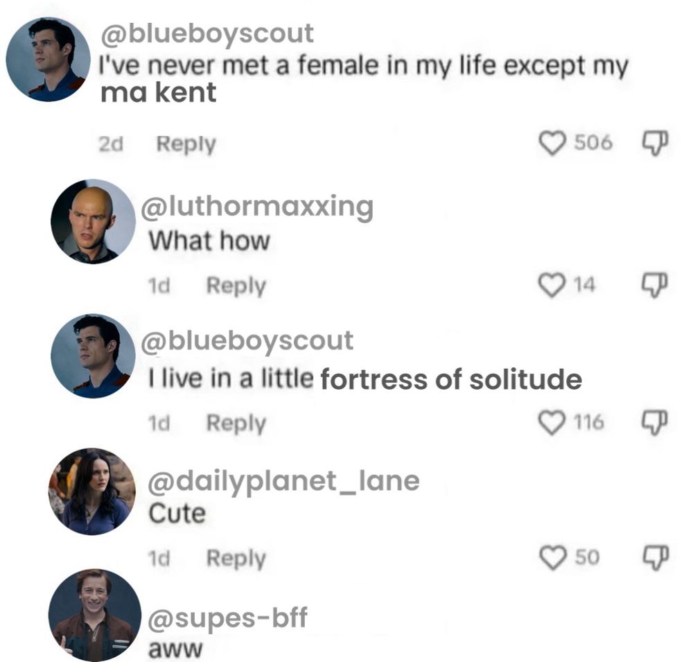 A fake screenshot of tweets reading:

@blueboyscout - I’ve never met a female in my life besides my ma kent

@luthormaxxing - What how

@blueboyscout - I live in a little fortress of solitude

@dailyplanet_lane - Cute

@supes-bff - aww