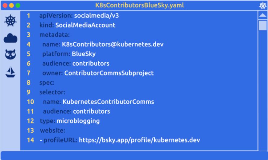 A Kubernetes themed code editor displays a yaml manifest for a SocialMediaAccount object.

apiVersion: socialmedia/v3
kind: SocialMediaAccount
metadata:
  name: K8sContributors@kubernetes.dev
  platform: BlueSky
  audience: contributors
  owner: ContributorCommsSubproject
  ownerinfo: https://github.com/kubernetes/community/tree/master/communication/contributor-comms
spec:
  selector:
    name: KubernetesContributorComms
    audience: contributors
  type: microblogging
  website:
  - profileURL: https://bsky.app/profile/kubernetes.dev