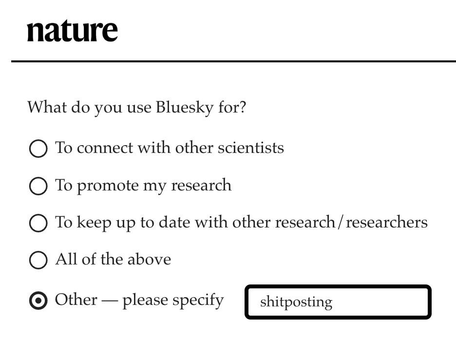 Nature poll: What do you use Bluesky for?
- To connect with other scientists
- To promote my research
- To keep up to date with other researc/researchers
- All of the above
- Other -- please specify [ with a text box 'shitposting' typed in ]