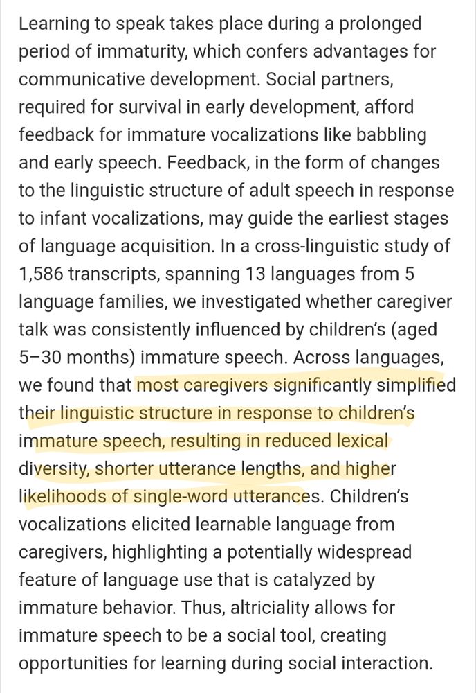 Learning to speak takes place during a prolonged period of immaturity, which confers advantages for communicative development. Social partners, required for survival in early development, afford feedback for immature vocalizations like babbling and early speech. Feedback, in the form of changes to the linguistic structure of adult speech in response to infant vocalizations, may guide the earliest stages of language acquisition. In a cross-linguistic study of 1,586 transcripts, spanning 13 languages from 5 language families, we investigated whether caregiver talk was consistently influenced by children’s (aged 5–30 months) immature speech. Across languages, we found that most caregivers significantly simplified their linguistic structure in response to children’s immature speech, resulting in reduced lexical diversity, shorter utterance lengths, and higher likelihoods of single-word utterances. Children’s vocalizations elicited learnable language from caregivers, highlighting a potentially widespread feature of language use that is catalyzed by immature behavior. Thus, altriciality allows for immature speech to be a social tool, creating opportunities for learning during social interaction.