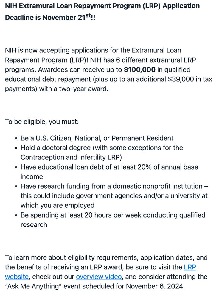 NIH Extramural Loan Repayment Program (LRP) Application Deadline is November 21st!!

 

NIH is now accepting applications for the Extramural Loan Repayment Program (LRP)! NIH has 6 different extramural LRP programs. Awardees can receive up to $100,000 in qualified educational debt repayment (plus up to an additional $39,000 in tax payments) with a two-year award.

 

To be eligible, you must:

Be a U.S. Citizen, National, or Permanent Resident
Hold a doctoral degree (with some exceptions for the Contraception and Infertility LRP)
Have educational loan debt of at least 20% of annual base income
Have research funding from a domestic nonprofit institution – this could include government agencies and/or a university at which you are employed
Be spending at least 20 hours per week conducting qualified research
 

To learn more about eligibility requirements, application dates, and the benefits of receiving an LRP award, be sure to visit the LRP website, check out our overview video, and consider attending the “Ask Me Anything” event scheduled for November 6, 2024.