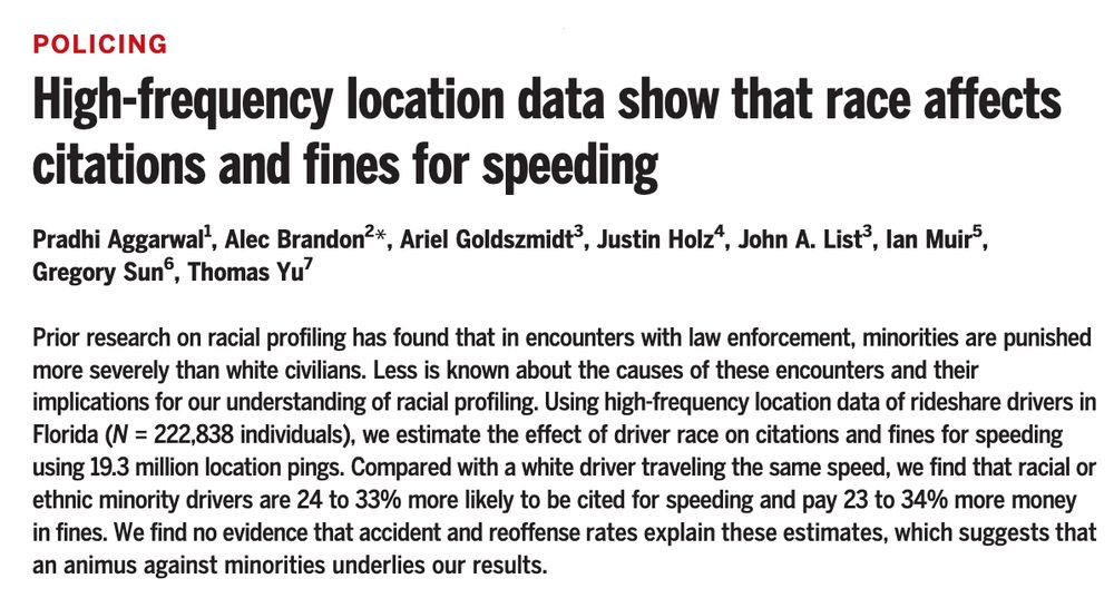 Science abstract: POLICING
High-frequency location data show that race affects citations and fines for speeding
Pradhi Aggarwal1, Alec Brandon2*, Ariel Goldszmidt3, Justin Holz4, John A. List3, Ian Muir5, Gregory Sun6, Thomas Yu7
Prior research on racial profiling has found that in encounters with law enforcement, minorities are punished more severely than white civilians. Less is known about the causes of these encounters and their implications for our understanding of racial profiling. Using high-frequency location data of rideshare drivers in Florida (N = 222,838 individuals), we estimate the effect of driver race on citations and fines for speeding using 19.3 million location pings. Compared with a white driver traveling the same speed, we find that racial or ethnic minority drivers are 24 to 33% more likely to be cited for speeding and pay 23 to 34% more money in fines. We find no evidence that accident and reoffense rates explain these estimates, which suggests that an animus against minorities underlies our results.