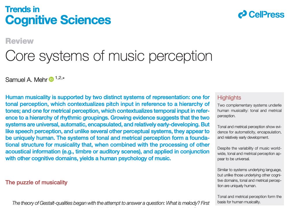 Trends in
Cognitive Sciences
Review
Core systems of music perception
Samuel A. Mehr 1 ,2 , *
1 School of Psychology, University of
Auckland, Auckland, New Zealand
Human musicality is supported by two distinct systems of representation: one for
tonal perception, which contextualizes pitch input in reference to a hierarchy of
tones; and one for metrical perception, which contextualizes temporal input in reference to a hierarchy of rhythmic groupings. Growing evidence suggests that the two
systems are universal, automatic, encapsulated, and relatively early-developing. But
like speech perception, and unlike several other perceptual systems, they appear to
be uniquely human. The systems of tonal and metrical perception form a foundational structure for musicality that, when combined with the processing of other
acoustical information (e.g., timbre or auditory scenes), and applied in conjunction
with other cognitive domains, yields a human psychology of music. 