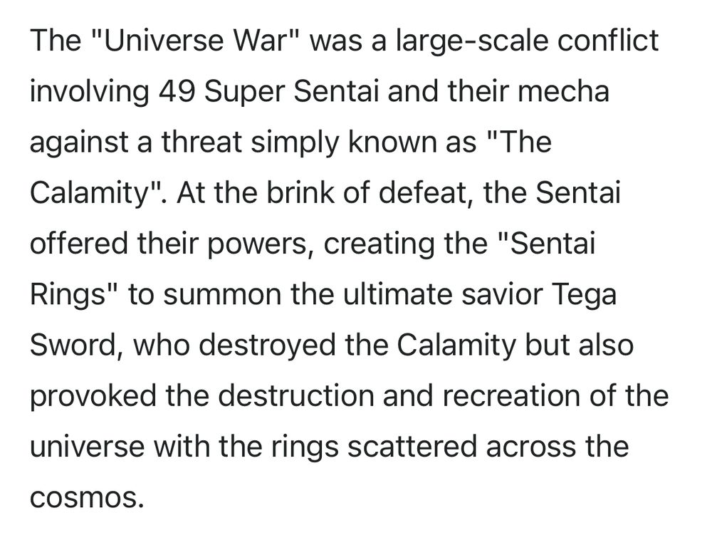 The "Universe War" was a large-scale conflict involving 49 Super Sentai and their mecha against a threat simply known as "The Calamity". At the brink of defeat, the Sentai offered their powers, creating the "Sentai Rings" to summon the ultimate savior Tega Sword, who destroyed the Calamity but also provoked the destruction and recreation of the universe with the rings scattered across the cosmos.