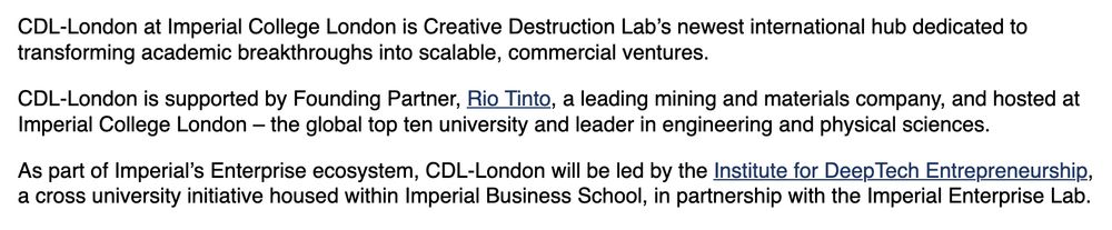 CDL-London at Imperial College London is Creative Destruction Lab’s newest international hub dedicated to transforming academic breakthroughs into scalable, commercial ventures.

CDL-London is supported by Founding Partner, Rio Tinto, a leading mining and materials company, and hosted at Imperial College London – the global top ten university and leader in engineering and physical sciences.

As part of Imperial’s Enterprise ecosystem, CDL-London will be led by the Institute for DeepTech Entrepreneurship, a cross university initiative housed within Imperial Business School, in partnership with the Imperial Enterprise Lab.