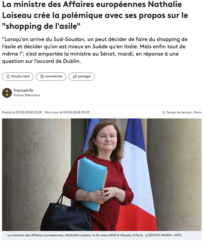 La ministre des Affaires européennes Nathalie Loiseau crée la polémique avec ses propos sur le "shopping de l'asile"
"Lorsqu'on arrive du Sud-Soudan, on peut décider de faire du shopping de l'asile et décider qu'on est mieux en Suède qu'en Italie. Mais enfin tout de même !", s'est emportée la ministre au Sénat, mardi, en réponse à une question sur l'accord de Dublin.

https://www.franceinfo.fr/monde/europe/migrants/la-ministre-des-affaires-europeennes-nathalie-loiseau-cree-la-polemique-avec-ses-propos-sur-le-shopping-de-l-asile_2744721.html