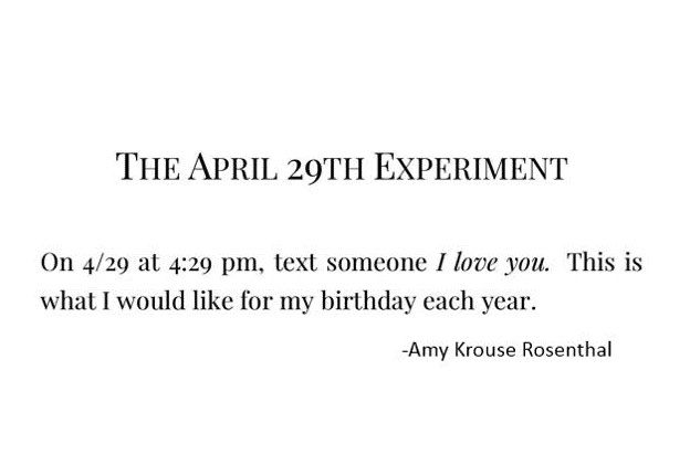 "On 4/29 at 4:29 PM, text someone I love you. This is what I would like for my birthday each year." - Amy Krouse Rosenthal