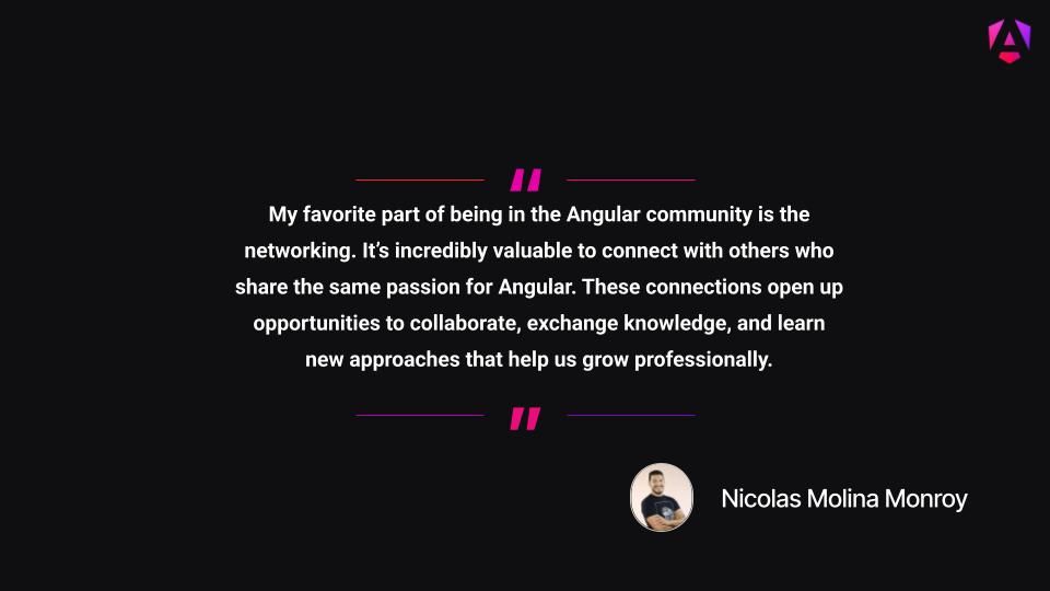 My favorite part of being in the Angular community is the networking. It’s incredibly valuable to connect with others who share the same passion for Angular. These connections open up opportunities to collaborate, exchange knowledge, and learn new approaches that help us grow professionally.

Nicolas Molina Monroy