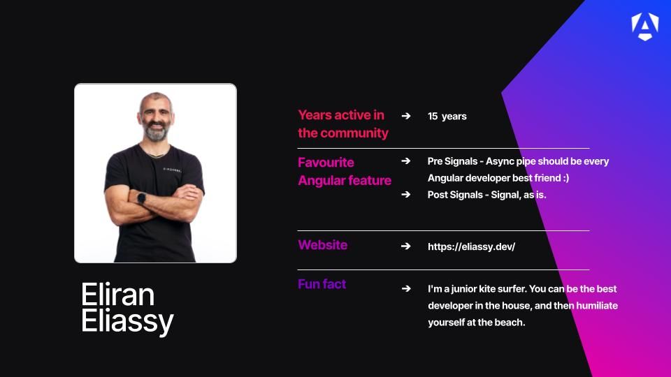 Years active in the community - 15 years
Favourite Anguular Feature - Pre Signals - Async pipe should be every Angular developer best friend :)  / Post Signals - Signal, as is.
Website - https://eliassy.dev/
Fun fact - I'm a junior kite surfer. You can be the best developer in the house, and then humiliate yourself at the beach.
