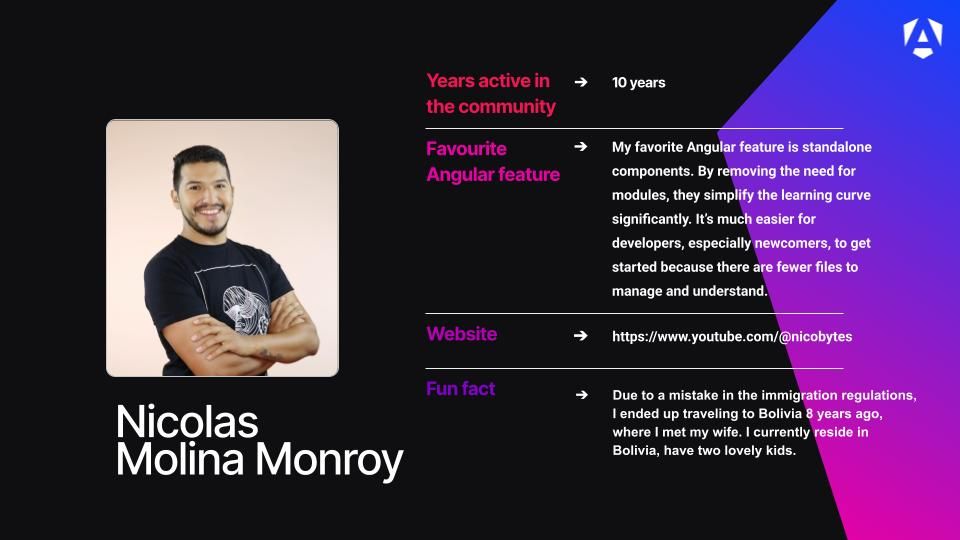 Years active in the community - 10 years
Favourite Angular feature - My favorite Angular feature is standalone components. By removing the need for modules, they simplify the learning curve significantly. It’s much easier for developers, especially newcomers, to get started because there are fewer files to manage and understand.
Website - https://www.youtube.com/@nicobytes
Fun fact - Due to a mistake in the immigration regulations, I ended up traveling to Bolivia 8 years ago, where I met my wife. I currently reside in Bolivia, have two lovely kids.