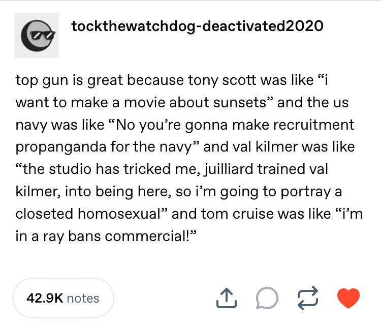 a tumblr screenshot from deactivated user tockthewatchdog that says: top gun is great because tony scott was like “i want to make a movie about sunsets” and the us navy was like “No you’re gonna make recruitment propanganda for the navy” and val kilmer was like “the studio has tricked me, juilliard trained val kilmer, into being here, so i’m going to portray a closeted homosexual” and tom cruise was like “i’m in a ray bans commercial!”