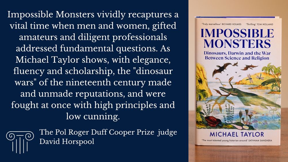 Image of a book Impossible Monsters: Dinosaurs, Darwin and the War between Science and Religion by Michael Taylor. Alongside text reading: ‘Impossible Monsters vividly recaptures a vital time when men and women, gifted amateurs and diligent professionals addressed fundamental questions. As Michael Taylor shows, with elegance, fluency and scholarship, the "dinosaur wars" of the nineteenth century made and unmade reputations, and were fought at once with high principles and low cunning.’ The Pol Roger Duff Cooper Prize judge David Horspool