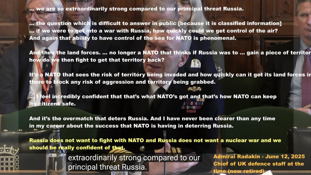 
TEXT ON GRAPHIC

... we are so extraordinarily strong compared to our principal threat Russia.

... the question which is difficult to answer in public [because it is classified information]

... if we were to get into a war with Russia, how quickly could we get control of the air?

And again that ability to have control of the sea for NATO is phenomenal.

And then the land forces. ... no longer a NATO that thinks if Russia was to ... gain a piece of territory, how do we then fight to get that territory back?

It’s a NATO that sees the risk of territory being invaded and how quickly can it get its land forces in there to block any risk of aggression and territory being grabbed.

... I feel incredibly confident that that’s what NATO’s got and that’s how NATO can keep its citizens safe.

And it’s the overmatch that deters Russia. And I have never been clearer than any time in my career about the success that NATO is having in deterring Russia.

Russia does not want to fight with NATO and Russia does not want a nuclear war and we should be really confident of that.

Admiral Radakin - June 12, 2025
Chief of UK defence staff at the time (now retired)