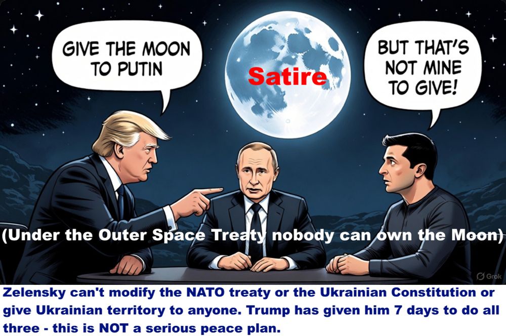 TEXT ON GRAPHIC

Trump: GIVE THE MOON TO PUTIN

Zelensky: BUT THAT’S NOT MINE TO GIVE!

Satire

(Under the Outer Space Treaty nobody can own the Moon)

Zelensky can’t modify the NATO treaty or the Ukrainian Constitution or give Ukrainian territory to anyone. Trump has given him 7 days to do all three - this is NOT a serious peace plan.”

