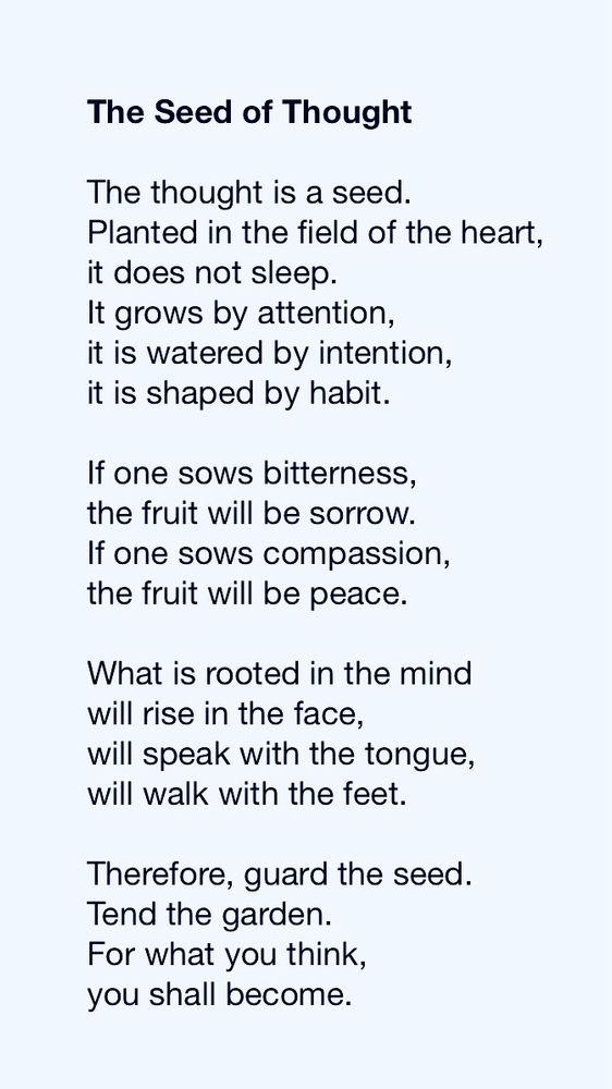 The Seed of Thought

The thought is a seed.
Planted in the field of the heart,
it does not sleep.
It grows by attention,
it is watered by intention,
it is shaped by habit.

If one sows bitterness,
the fruit will be sorrow.
If one sows compassion,
the fruit will be peace.

What is rooted in the mind
will rise in the face,
will speak with the tongue,
will walk with the feet.

Therefore, guard the seed.
Tend the garden.
For what you think,
you shall become.
