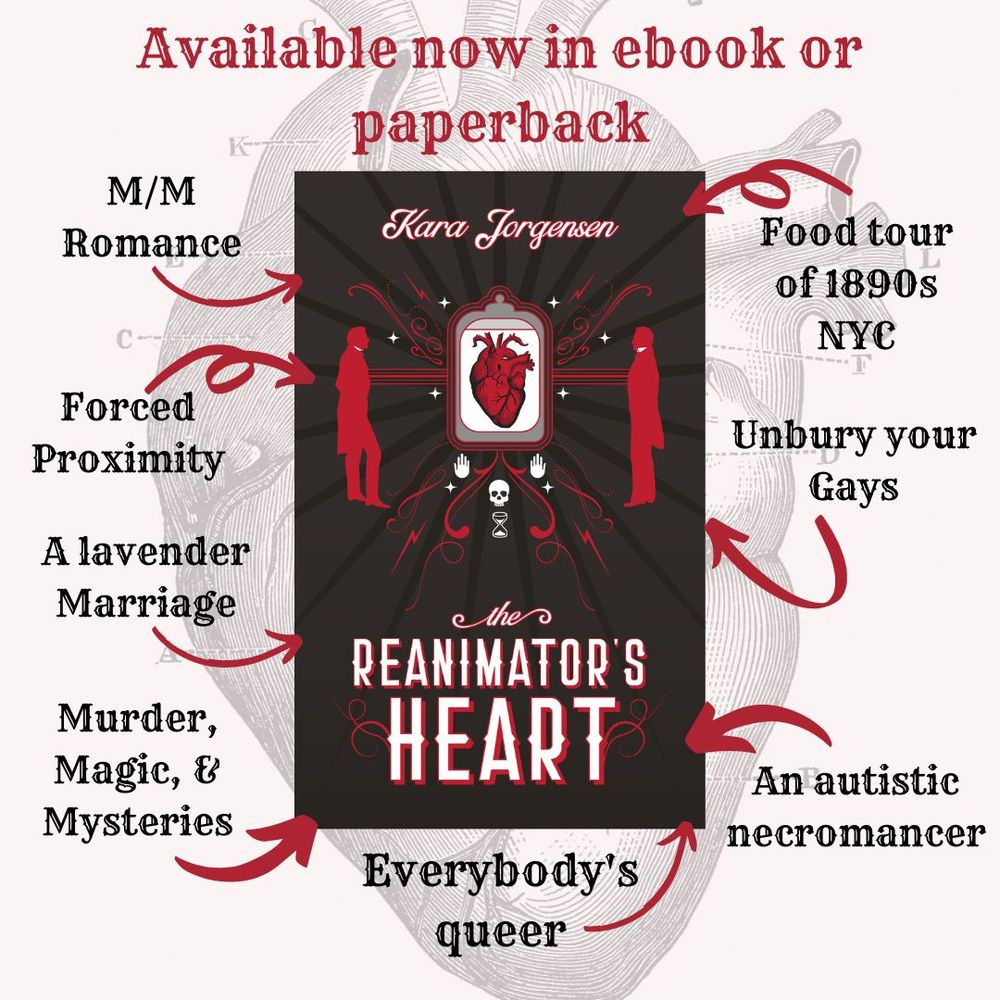 Available now in ebook, audiobook, or paperback The Reanimator's Heart by Kara Jorgensen
Mm romance, forced proximity, a lavender marriage, murder/magic/mysteries, food tour of 1890s NYC, unbury your gays, an autistic necromancer, everybody's queer