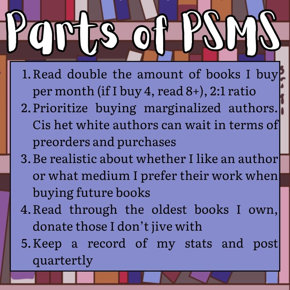 Parts of PSMS Read double the amount of books I buy per month (if I buy 4, read 8+), 2:1 ratio
Prioritize buying marginalized authors. Cis het white authors can wait in terms of preorders and purchases
Be realistic about whether I like an author or what medium I prefer their work when buying future books
Read through the oldest books I own, donate those I don’t jive with
Keep a record of my stats and post quartertly