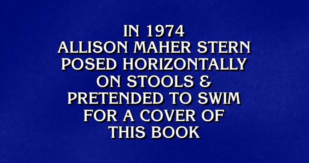 Jeopardy Answer reading, “IN 1974 ALLISON MAHER STERN POSED HORIZONTALLY ON STOOLS & PRETENDED TO SWIM FOR A COVER OF THIS BOOK”