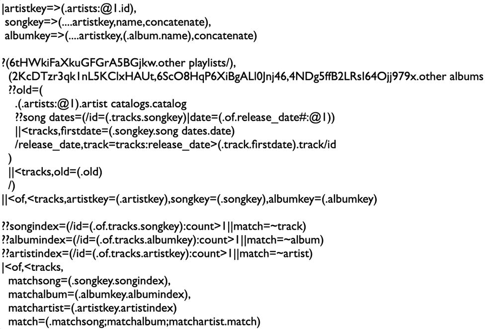 |artistkey=>(.artists:@1.id),
 songkey=>(....artistkey,name,concatenate),
 albumkey=>(....artistkey,(.album.name),concatenate)

?(6tHWkiFaXkuGFGrA5BGjkw.other playlists/),
  (2KcDTzr3qk1nL5KClxHAUt,6ScO8HqP6XiBgALl0Jnj46,4NDg5ffB2LRsI64Ojj979x.other albums
  ??old=(
    .(.artists:@1).artist catalogs.catalog
    ??song dates=(/id=(.tracks.songkey)|date=(.of.release_date#:@1))
    ||<tracks,firstdate=(.songkey.song dates.date)
    /release_date,track=tracks:release_date>(.track.firstdate).track/id
  )
  ||<tracks,old=(.old)
  /)
||<of,<tracks,artistkey=(.artistkey),songkey=(.songkey),albumkey=(.albumkey)

??songindex=(/id=(.of.tracks.songkey):count>1||match=~track)
??albumindex=(/id=(.of.tracks.albumkey):count>1||match=~album)
??artistindex=(/id=(.of.tracks.artistkey):count>1||match=~artist)
|<of,<tracks,
  matchsong=(.songkey.songindex),
  matchalbum=(.albumkey.albumindex),
  matchartist=(.artistkey.artistindex)
||<of,<tracks,
  id,name,match=(.matchsong;matchalbum;matchartist.match);